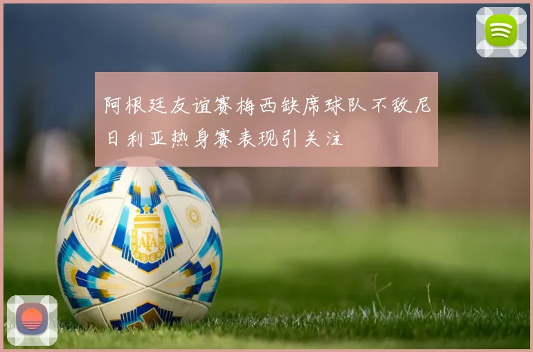 阿根廷友谊赛梅西缺席球队不敌尼日利亚热身赛表现引关注