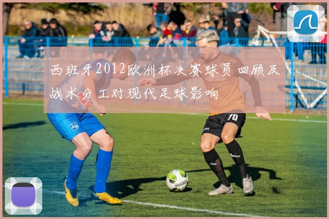 西班牙2012欧洲杯决赛球员回顾及战术分工对现代足球影响
