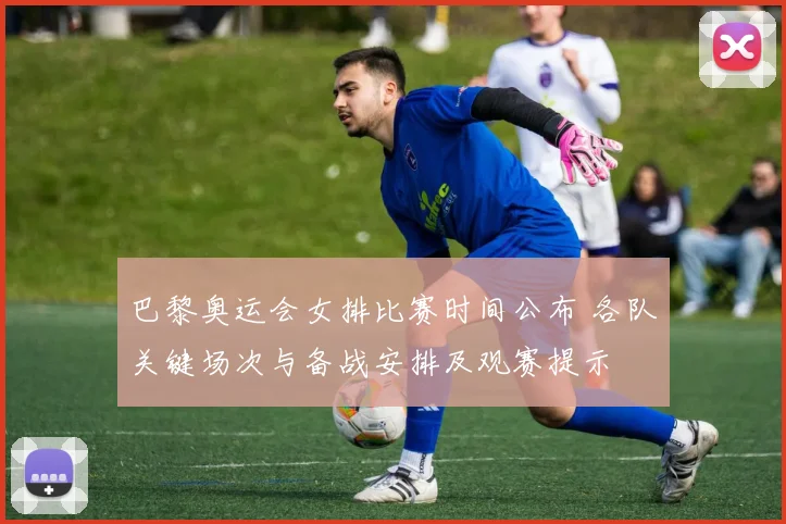 巴黎奥运会女排比赛时间公布 各队关键场次与备战安排及观赛提示