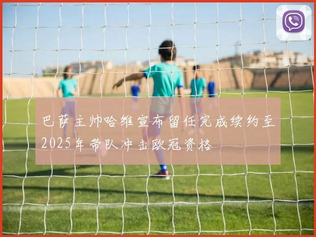 巴萨主帅哈维宣布留任完成续约至2025年带队冲击欧冠资格