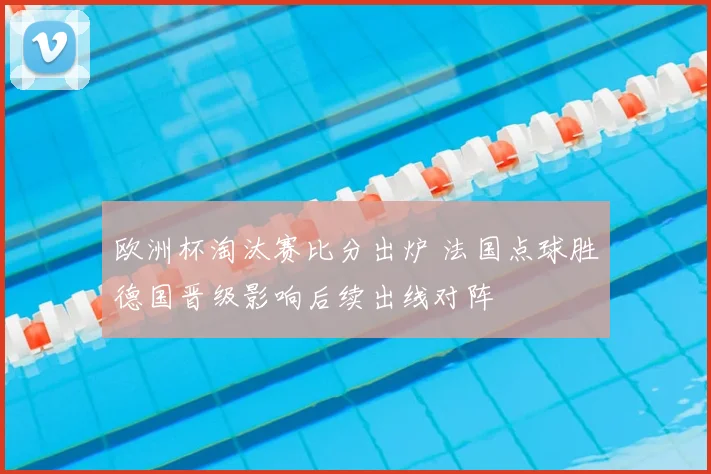 欧洲杯淘汰赛比分出炉 法国点球胜德国晋级影响后续出线对阵