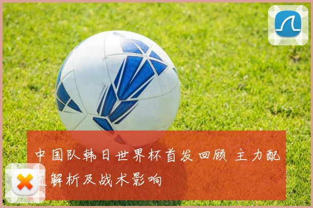 中国队韩日世界杯首发回顾 主力配置解析及战术影响