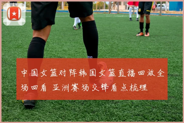 中国女篮对阵韩国女篮直播回放全场回看 亚洲赛场交锋看点梳理