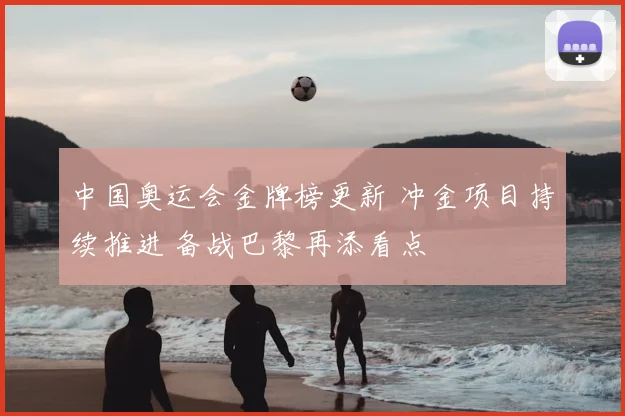 中国奥运会金牌榜更新 冲金项目持续推进 备战巴黎再添看点