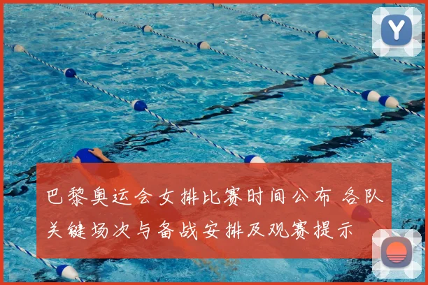 巴黎奥运会女排比赛时间公布 各队关键场次与备战安排及观赛提示