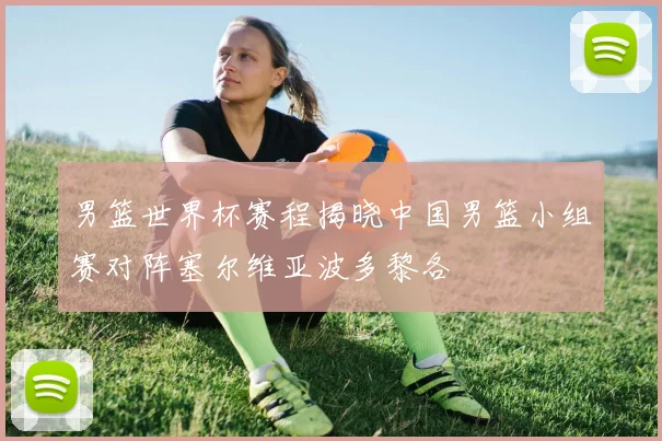 男篮世界杯赛程揭晓中国男篮小组赛对阵塞尔维亚波多黎各