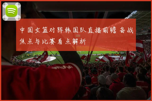 中国女篮对阵韩国队直播前瞻 备战焦点与比赛看点解析