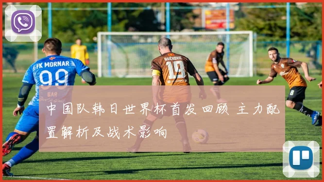 中国队韩日世界杯首发回顾 主力配置解析及战术影响