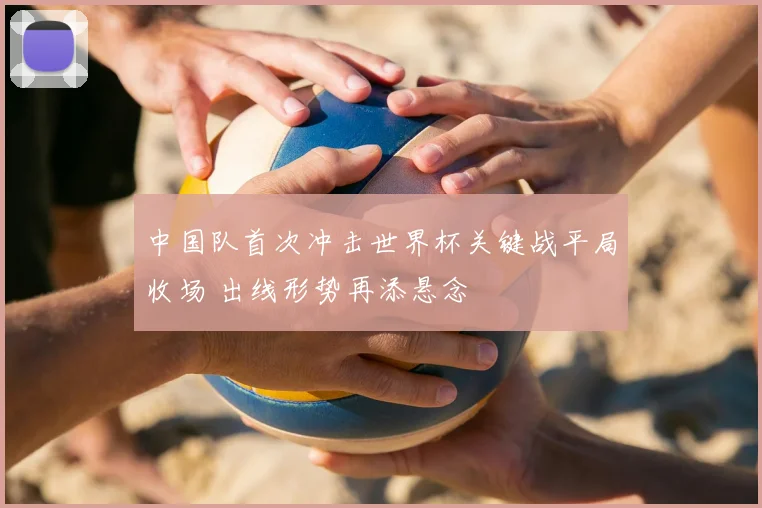 中国队首次冲击世界杯关键战平局收场 出线形势再添悬念