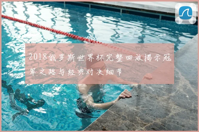 2018俄罗斯世界杯完整回放揭示冠军之路与经典对决细节