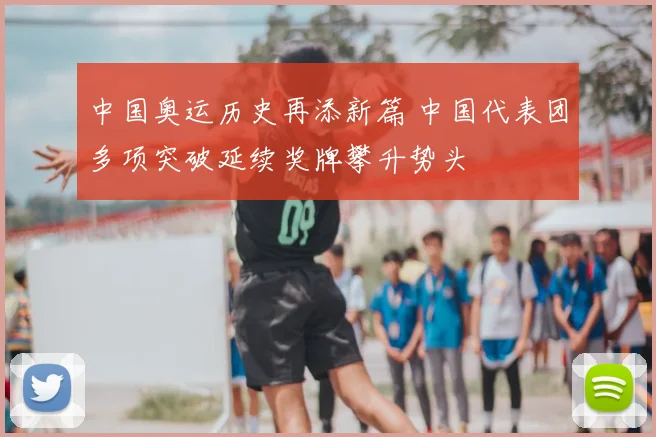 中国奥运历史再添新篇 中国代表团多项突破延续奖牌攀升势头
