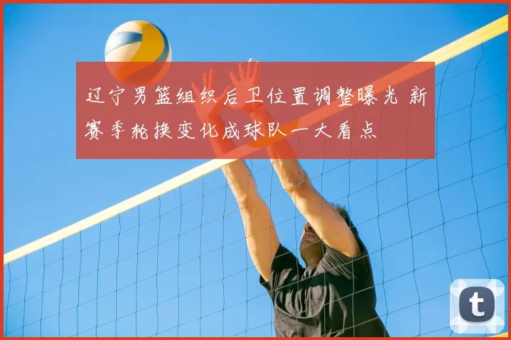 辽宁男篮组织后卫位置调整曝光 新赛季轮换变化成球队一大看点