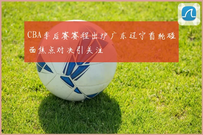 CBA季后赛赛程出炉广东辽宁首轮碰面焦点对决引关注