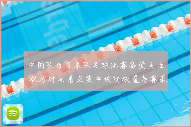 中国队与日本队足球比赛备受关注 双方对决看点集中攻防较量与赛果影响